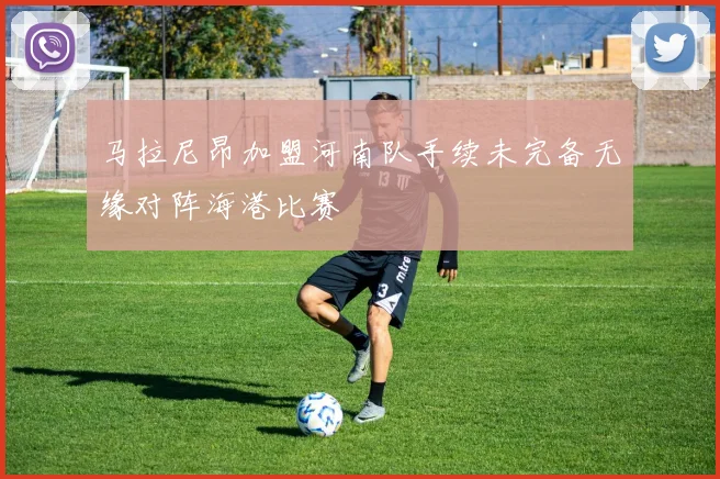 马拉尼昂加盟河南队手续未完备无缘对阵海港比赛