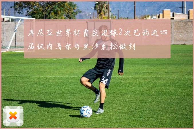 库尼亚世界杯首发进球2次巴西近四届仅内马尔与里沙利松做到
