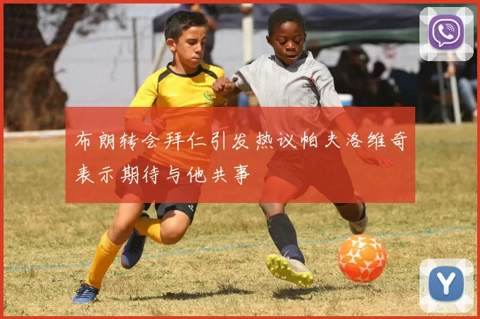 布朗转会拜仁引发热议帕夫洛维奇表示期待与他共事