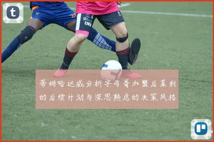 蒂姆哈达威分析字母哥加盟后莱利的后续计划与深思熟虑的决策风格
