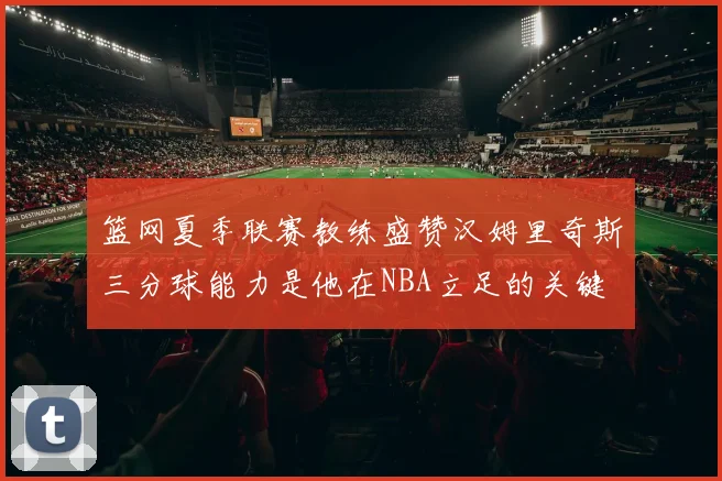 篮网夏季联赛教练盛赞汉姆里奇斯三分球能力是他在NBA立足的关键