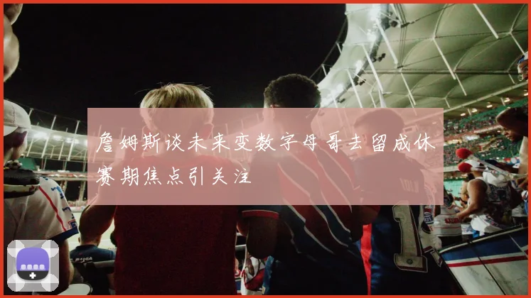 詹姆斯谈未来变数字母哥去留成休赛期焦点引关注