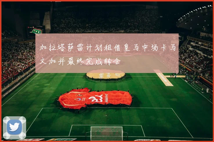 加拉塔萨雷计划租借皇马中场卡马文加并最终完成转会