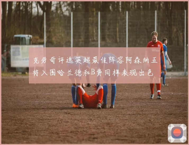 克劳奇评选英超最佳阵容阿森纳五将入围哈兰德和B费同样表现出色