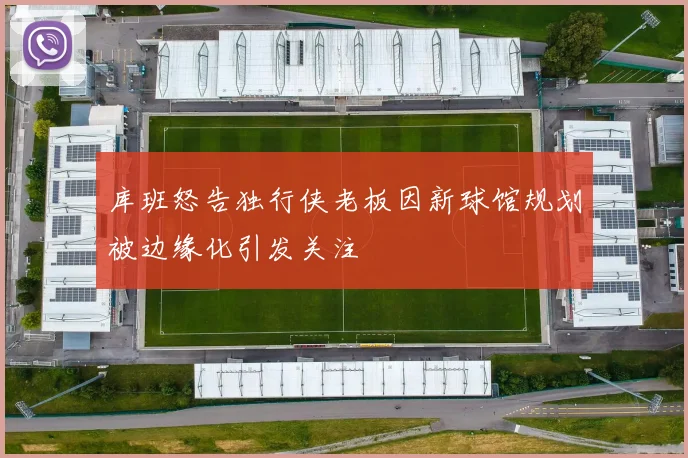 库班怒告独行侠老板因新球馆规划被边缘化引发关注