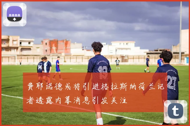 费耶诺德或将引进格拉斯纳荷兰记者透露内幕消息引发关注
