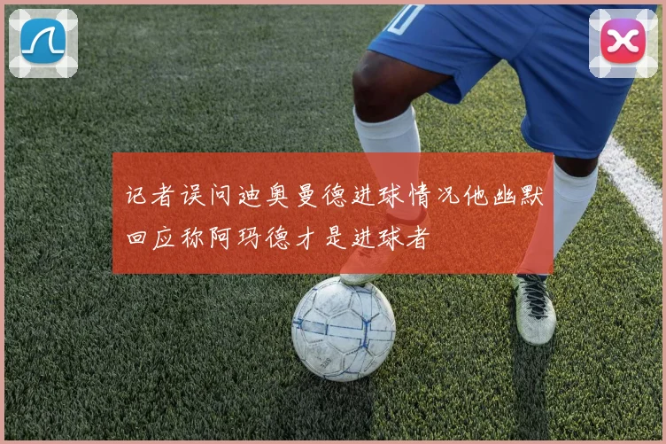 记者误问迪奥曼德进球情况他幽默回应称阿玛德才是进球者