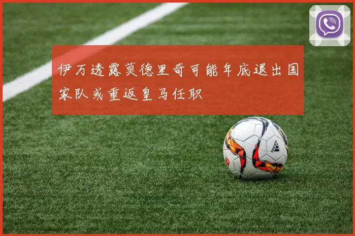 伊万透露莫德里奇可能年底退出国家队或重返皇马任职