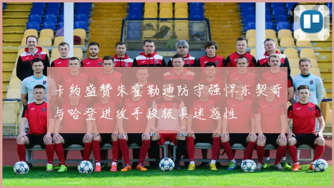 卡约盛赞朱霍勒迪防守强悍东契奇与哈登进攻手段极具迷惑性
