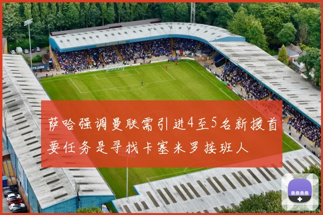 萨哈强调曼联需引进4至5名新援首要任务是寻找卡塞米罗接班人