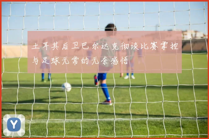 土耳其后卫巴尔达克彻谈比赛掌控与足球无常的无奈感悟