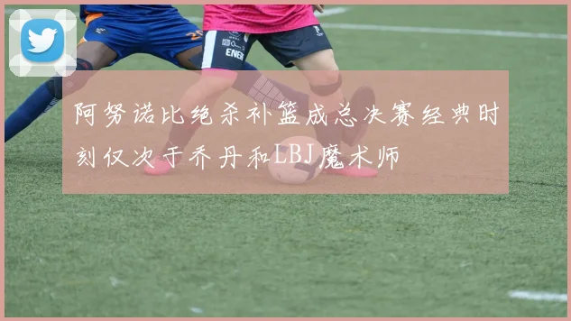 阿努诺比绝杀补篮成总决赛经典时刻仅次于乔丹和LBJ魔术师
