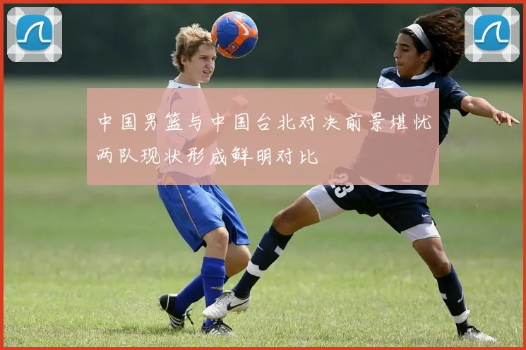 中国男篮与中国台北对决前景堪忧两队现状形成鲜明对比