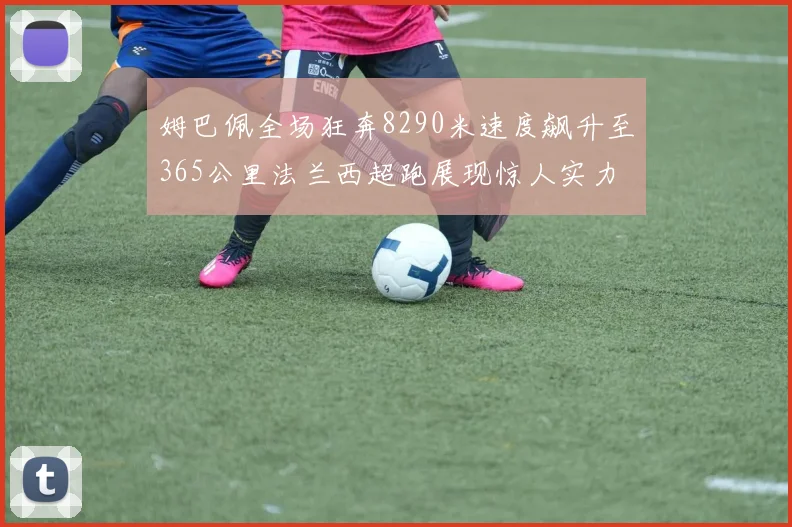 姆巴佩全场狂奔8290米速度飙升至365公里法兰西超跑展现惊人实力