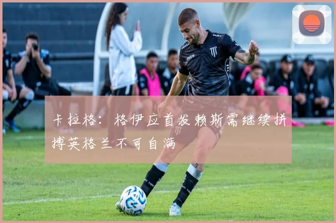卡拉格：格伊应首发赖斯需继续拼搏英格兰不可自满