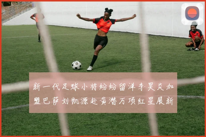 新一代足球小将纷纷留洋李昊炎加盟巴萨刘凯源赴黄潜万项红星展新希望