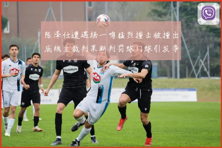 陈泽仕遭遇杨一鸣猛烈撞击被撞出底线主裁判果断判罚球门球引发争议