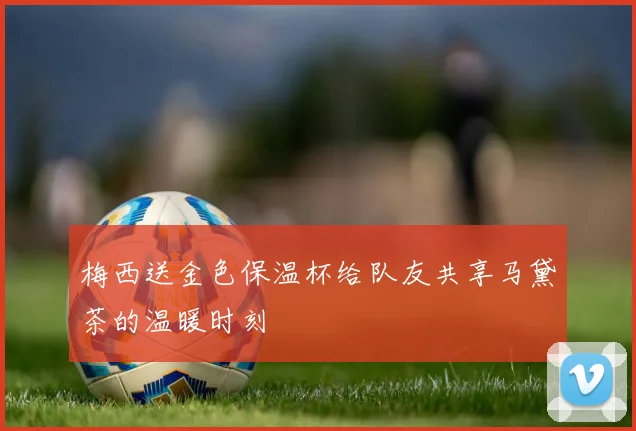 梅西送金色保温杯给队友共享马黛茶的温暖时刻