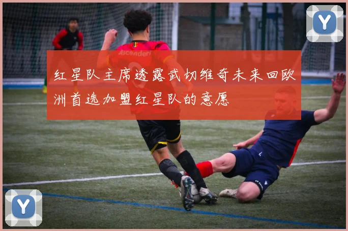 红星队主席透露武切维奇未来回欧洲首选加盟红星队的意愿