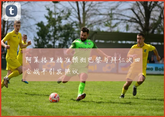 阿莱格里精准预测巴黎与拜仁次回合战平引发热议
