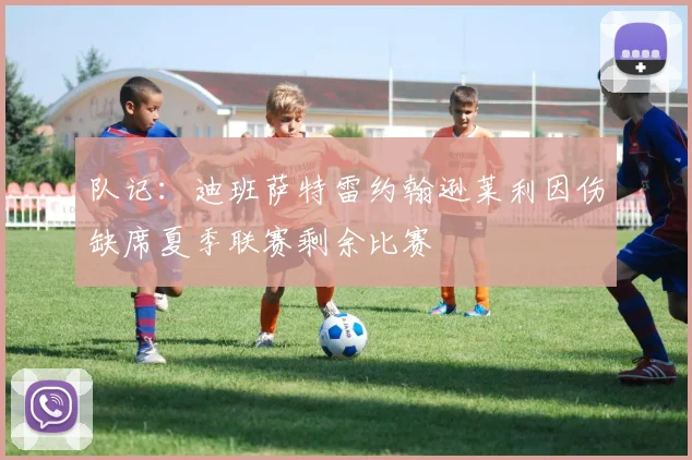 队记：迪班萨特雷约翰逊莱利因伤缺席夏季联赛剩余比赛
