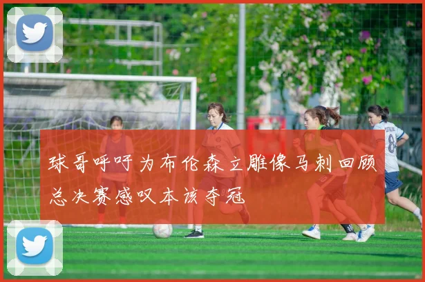 球哥呼吁为布伦森立雕像马刺回顾总决赛感叹本该夺冠