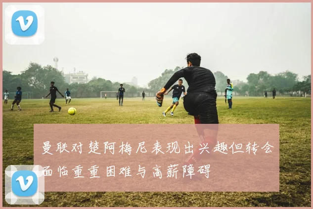 曼联对楚阿梅尼表现出兴趣但转会面临重重困难与高薪障碍